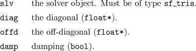 \begin{desclist}{\tt }{\quad}[\tt pffd]
\setlength \itemsep{0pt}
\item[slv] t...
...diagonal (\texttt{float*}).
\item[damp] damping (\texttt{bool}).
\end{desclist}
