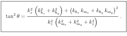 $\displaystyle \boxed{ \tan^2{\theta} = \frac{ k_z^2\,\left(k_{h_x}^2 + k_{h_y}^...
..._y}\,k_{m_y}\right)^2} {k_z^2\,\left(k_{m_x}^2 + k_{m_y}^2 + k_z^2\right)}\;. }$